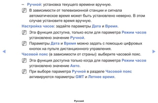 ◀ ▶
–– Ручной: установка текущего времени вручную.
NN В зависимости от телевизионной станции и сигнала
автоматическое время может быть установлено неверно. В этом
случае установите время вручную.
Настройка часов: задайте параметры Дата и Время.
NN Эта функция доступна, только если для параметра Режим часов
установлено значение Ручной.
NN Параметры Дата и Время можно задать с помощью цифровых
кнопок на пульте дистанционного управления.
Часовой пояс (в зависимости от страны): выберите часовой пояс.
NN Эта функция доступна только когда для параметра Режим часов
установлено значение Авто.
NN При выборе параметра Ручной в разделе Часовой пояс
активируются параметры GMT и Летнее время.
Русский
 