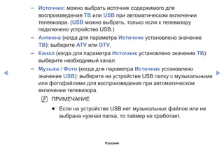 ◀ ▶
–– Источник: можно выбрать источник содержимого для
воспроизведения ТВ или USB при автоматическом включении
телевизора. (USB можно выбрать, только если к телевизору
подключено устройство USB.)
–– Антенна (когда для параметра Источник установлено значение
ТВ): выберите ATV или DTV.
–– Канал (когда для параметра Источник установлено значение ТВ):
выберите необходимый канал.
–– Музыка / Фото (когда для параметра Источник установлено
значение USB): выберите на устройстве USB папку с музыкальными
или фотофайлами для воспроизведения при автоматическом
включении телевизора.
NN ПРИМЕЧАНИЕ
●● Если на устройстве USB нет музыкальных файлов или не
выбрана нужная папка, то таймер не сработает.
Русский
 