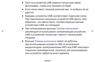 ◀ ▶
●● Если на устройстве USB имеется только один файл
фотографии, слайд-шоу показано не будет.
●● Если папка имеет слишком длинное имя, то выбрать ее не
удастся.
●● Каждому устройству USB соответствует отдельная папка.
При подключении нескольких устройств USB одного типа
убедитесь, что имена папок, соответствующих разным
устройствам USB, не совпадают.
●● При использовании функции Таймер включения
рекомендуется использовать запоминающее устройство
USB и устройство чтения карт памяти с несколькими
гнездами.
●● Функция Таймер включения может не работать
при использовании устройств USB со встроенным
аккумулятором, проигрывателями MP3 или PMP некоторых
сторонних производителей, поскольку для распознавания
этих устройств требуется много времени.
Русский
 