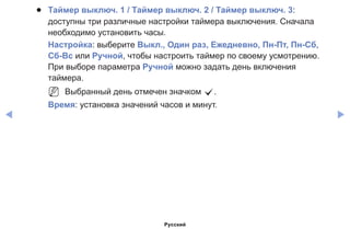 ◀ ▶
●● Таймер выключ. 1 / Таймер выключ. 2 / Таймер выключ. 3:
доступны три различные настройки таймера выключения. Сначала
необходимо установить часы.
Настройка: выберите Выкл., Один раз, Ежедневно, Пн-Пт, Пн-Cб,
Сб-Вс или Ручной, чтобы настроить таймер по своему усмотрению.
При выборе параметра Ручной можно задать день включения
таймера.
NN Выбранный день отмечен значком c.
Время: установка значений часов и минут.
Русский
 