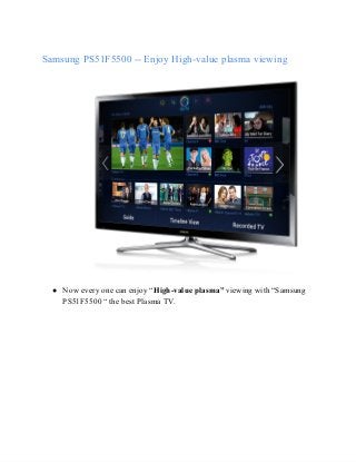 Samsung PS51F5500 ­­ Enjoy High­value plasma viewing

● Now every one can enjoy “High­value plasma” viewing with “Samsung
PS51F5500 “ the best Plasma TV.

 