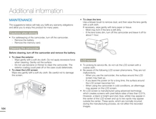 Additional information
      MAINTENANCE                                                            • To clean the lens
                                                                               Use a blower brush to remove dust, and then wipe the lens gently
      The suggestions below will help you fulfill any warranty obligations     with a soft cloth.
      and allow you to enjoy this product for many years.                      If necessary, wipe gently with lens paper or tissue.
                                                                               - Mold may form if the lens is left dirty.
      Cautions when storing                                                    - If the lens looks dim, turn off the camcorder and leave it off for
                                                                                   about 1 hour.
      • For safekeeping of the camcorder, turn off the camcorder.
        - Remove the battery.
        - Remove the memory card.

      Cleaning the camcorder
      Before cleaning, turn off the camcorder and remove the battery.
      • To clean the exterior
        - Wipe gently with a soft dry cloth. Do not apply excessive force    LCD screen
           when cleaning. Gently rub the surface.
        - Do not use benzene or thinner to clean the camcorder. The          • To prolong its service life, do not rub the LCD screen with a
           exterior coating could peel off or the case could deteriorate.      coarse cloth.
      • To clean the LCD screen                                              • Be aware of the following LCD screen phenomena. They are not
        Wipe very gently with a soft dry cloth. Be careful not to damage       malfunctions.
        the screen.                                                            - When you use the camcorder, the surface around the LCD
                                                                                  screen may heat up.
                                                                               - If you leave the power on for a long time, the surface around
                                                                                  the LCD screen becomes hot.
                                                                               - When using the camcorder in cold conditions, an afterimage
                                                                                  may appear on the LCD screen.
                                                                             • An LCD screen is manufactured using advanced technology
                                                                               which creates screens with pixel failure rates of less than 0.01%.
                                                                               However, a black or bright spot (red, blue, white) may appear in
                                                                               the center of the LCD screen and up to two spots may appear
                                                                               outside the center. These spots, which are normally incurred
                                                                               during the manufacturing process, do not affect the recorded
                                                                               images.
104
 