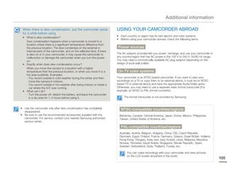Additional information

 When there is dew condensation, put the camcorder aside                   USING YOUR CAMCORDER ABROAD
 for a while before using
                                                                           • Each country or region has its own electric and color systems.
 • What is dew condensation?
                                                                           • Before using your camcorder abroad, check the following items.
   Dew condensation happens when a camcorder is moved to a
   location where there is a significant temperature difference from
   the previous location. The dew condenses on the external or              Power sources
   internal parts of the camcorder, and on the reflection lens. If there
   is dew on or in your camcorder, it may cause the camcorder to           The AC adaptor provided lets you power, recharge, and use your camcorder in
   malfunction or damage the camcorder when you turn the power             any country/region that has AC power in the 100 V to 240 V, 50/60 Hz range.
   on.                                                                     You may need a commercially available AC plug adaptor depending on the
 • Exactly when does dew condensation occur?                               design of local wall outlets.
   When you move the camera to a location with a higher
   temperature than the previous location, or when you move it to a         On TV color systems
   hot area suddenly. Examples:
   - You record outside in cold weather during the winter and then         Your camcorder is an NTSC based camcorder. If you want to view your
     move the camera in indoors.                                           recordings on a TV or copy them to an external device, it must be an NTSC
   - You record outside in hot weather after being indoors or inside a     based TV or external device and have the appropriate Audio/Video jacks.
     car where the A/C was running.                                        Otherwise, you may need to use a separate video format transcoder (For
 • What can I do?                                                          example, an NTSC to PAL format converter).
   - Turn the power off, detach the battery, and leave the camcorder
     in a dry area for 1~2 hours before using it.                               The format transcoder is not provided by Samsung.



• Use the camcorder only after dew condensation has completely                NTSC-compatible countries/regions
  disappeared.
• Be sure to use the recommended accessories supplied with the               Bahamas, Canada, Central America, Japan, Korea, Mexico, Philippines,
  camcorder. For service, contact your nearest Samsung authorized            Taiwan, United States of America, etc.
  service center.
                                                                              PAL-compatible countries/regions
                                                                             Australia, Austria, Belgium, Bulgaria, China, CIS, Czech Republic,
                                                                             Denmark, Egypt, Finland, France, Germany, Greece, Great Britain, Holland,
                                                                             Hong Kong, Hungary, India, Iran, Iraq, Kuwait, Libya, Malaysia, Mauritius,
                                                                             Norway, Romania, Saudi Arabia, Singapore, Slovak Republic, Spain,
                                                                             Sweden, Switzerland, Syria, Thailand, Tunisia, etc.

                                                                                  You can make recordings with your camcorder and view pictures
                                                                                  on the LCD screen anywhere in the world.
                                                                                                                                                          105
 