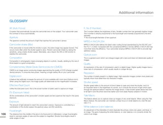 Additional information

      GLOSSARY

      AF (Auto Focus)                                                                                      F. No (F-Number)
      A system that automatically focuses the camcorder lens on the subject. Your camcorder uses           The f-number defines the brightness of lens. Smaller number lens has generally brighter image.
      the contrast to focus automatically.                                                                 The f-number is directly proportional to the focal length and inversely proportional to the lens
                                                                                                           diameter.
      Aperture                                                                                             *F.No=focal length/diameter of lens aperture
      The aperture controls the amount of light that reaches the camcorder’s sensor.
                                                                                                           MPEG-4 AVC/H.264
      Camcorder shake (Blur)                                                                               MPEG-4 AVC/H.264 defines the latest video coding format standardized by the ISO-IEC and
                                                                                                           the ITU-T, in 2003. Compared with the conventional MPEG-2 format, MPEG-4 AVC/H.264 has
      If the camcorder is moved while the shutter is open, the entire image may appear blurred. This
                                                                                                           more than twice the efficiency. Your camcorder employs MPEG-4 AVC/H.264 to encode high
      occurs more often when the shutter speed is slow. Prevent camcorder shake by raising the
                                                                                                           definition videos.
      sensitivity, using a faster shutter speed. Alternately, use a tripod, the DIS or OIS function to
      stabilize the camcorder.
                                                                                                           Optical zoom
      Composition                                                                                          This is a general zoom which can enlarge images with a lens and does not deteriorate quality of
                                                                                                           images.
      Composition in photography means arranging objects in a photo. Usually, abiding by the rule of
      thirds leads to a good composition.
                                                                                                           Quality
      Complementary Metal-Oxide-Semiconductor (CMOS)                                                       An expression of the rate of compression used in a digital image. Higher quality images have a
                                                                                                           lower rate of compression, which usually results in a larger file size.
      CMOS is an image sensor producing images approaching the quality of CCD (charge coupled
      device) sensors. It consumes less power, meaning a longer battery life on your camcorder.
                                                                                                           Resolution
      Digital zoom                                                                                         The number of pixels present in a digital image. High resolution images contain more pixels and
                                                                                                           typically show more detail than low resolution images.
      A feature that artificially increases the amount of zoom available with zoom lens (Optical zoom).
      When using the Digital zoom, the image quality will deteriorate as the magnification increases.
                                                                                                           Shutter speed
      Effective Pixel Count                                                                                Shutter speed refers to the amount of time it takes to open and close the shutter, and it is
                                                                                                           an important factor in the brightness of a photo, as it controls the amount of light which pass
      Unlike the total pixel count, this is the actual number of pixels used to capture an image.
                                                                                                           through the aperture before it reaches the image sensor. A fast shutter speed allows less time
                                                                                                           to let light in and the photo becomes darker and more easily freezes subjects in motion.
      EV (Exposure Value)
      All the combinations of the camcorder’s shutter speed and lens aperture that result in the same      Tele Macro
      exposure.
                                                                                                           This feature allows you to capture close-up images of very small objects. When using the Tele
                                                                                                           Macro feature, the camcorder can maintain a sharp focus on small objects at a near life-size
      Exposure                                                                                             ratio (1:1).
      The amount of light allowed to reach the camcorder’s sensor. Exposure is controlled by a
      combination of the shutter speed, the aperture value, and ISO sensitivity.                           White balance (color balance)
                                                                                                           An adjustment of the intensities of colors (typically the primary colors red, green, and blue), in
      Focal length                                                                                         an image. The goal of adjusting the white balance, or color balance, is to correctly render the
106   The distance from the middle of the lens to its focal point (in millimeters). Longer focal lengths   colors in an image.
      result in narrower angles of view and the subject is magnified. Shorter focal lengths result in
      wider angles of view.
 