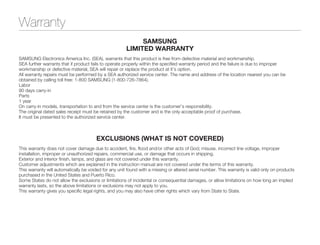 Warranty
                                                            SAMSUNG
                                                       LIMITED WARRANTY
SAMSUNG Electronics America Inc. (SEA), warrants that this product is free from defective material and workmanship.
SEA further warrants that if product fails to operate properly within the specified warranty period and the failure is due to improper
workmanship or defective material, SEA will repair or replace the product at it’s option.
All warranty repairs must be performed by a SEA authorized service center. The name and address of the location nearest you can be
obtained by calling toll free: 1-800 SAMSUNG (1-800-726-7864).
Labor
90 days carry-in
Parts
1 year
On carry-in models, transportation to and from the service center is the customer’s responsibility.
The original dated sales receipt must be retained by the customer and is the only acceptable proof of purchase.
It must be presented to the authorized service center.



                                       EXCLUSIONS (WHAT IS NOT COVERED)
This warranty does not cover damage due to accident, fire, flood and/or other acts of God; misuse, incorrect line voltage, improper
installation, improper or unauthorized repairs, commercial use, or damage that occurs in shipping.
Exterior and interior finish, lamps, and glass are not covered under this warranty.
Customer adjustments which are explained in the instruction manual are not covered under the terms of this warranty.
This warranty will automatically be voided for any unit found with a missing or altered serial number. This warranty is valid only on products
purchased in the United States and Puerto Rico.
Some States do not allow the exclusions or limitations of incidental or consequential damages, or allow limitations on how long an implied
warranty lasts, so the above limitations or exclusions may not apply to you.
This warranty gives you specific legal rights, and you may also have other rights which vary from State to State.
 