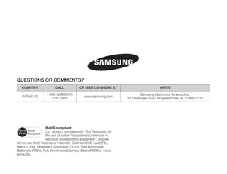 QUESTIONS OR COMMENTS?
   COUNTRY                CALL             OR VISIT US ONLINE AT                         WRITE

                    1-800-SAMSUNG                                            Samsung Electronics America, Inc.
   IN THE US                                  www.samsung.com
                       (726-7864)                                   85 Challenger Road Ridgefield Park, NJ 07660-2112




                    RoHS compliant
                    Our product complies with “The Restriction Of
                    the use of certain Hazardous Substances in
                    electrical and electronic equipment”, and we
do not use the 6 hazardous materials- Cadmium(Cd), Lead (Pb),
Mercury (Hg), Hexavalent Chromium (Cr +6), Poly Brominated
Biphenyls (PBBs), Poly Brominated Diphenyl Ethers(PBDEs)- in our
products.
 