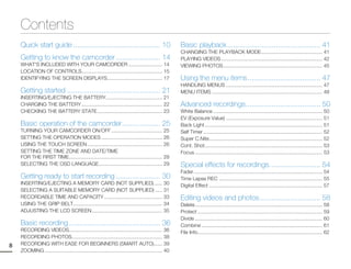 Contents
    Quick start guide ........................................... 10                                 Basic playback .............................................. 41
                                                                                                     CHANGING THE PLAYBACK MODE ........................................... 41
    Getting to know the camcorder ...................... 14                                          PLAYING VIDEOS ....................................................................... 42
    WHAT'S INCLUDED WITH YOUR CAMCORDER ........................ 14                                  VIEWING PHOTOS ...................................................................... 45
    LOCATION OF CONTROLS......................................................... 15
    IDENTIFYING THE SCREEN DISPLAYS....................................... 17                        Using the menu items .................................... 47
                                                                                                     HANDLING MENUS .................................................................... 47
    Getting started .............................................. 21                                MENU ITEMS .............................................................................. 48
    INSERTING/EJECTING THE BATTERY........................................ 21
    CHARGING THE BATTERY ......................................................... 22                Advanced recordings..................................... 50
    CHECKING THE BATTERY STATE .............................................. 23                     White Balance ............................................................................. 50
                                                                                                     EV (Exposure Value) .................................................................... 51
    Basic operation of the camcorder ................... 25                                          Back Light ................................................................................... 51
    TURNING YOUR CAMCORDER ON/OFF .................................... 25                            Self Timer .................................................................................... 52
    SETTING THE OPERATION MODES ........................................... 26                       Super C.Nite................................................................................ 52
    USING THE TOUCH SCREEN ..................................................... 26                  Cont. Shot ................................................................................... 53
    SETTING THE TIME ZONE AND DATE/TIME                                                              Focus .......................................................................................... 53
    FOR THE FIRST TIME.................................................................. 28
    SELECTING THE OSD LANGUAGE............................................. 29                       Special effects for recordings ......................... 54
                                                                                                     Fader ........................................................................................... 54
    Getting ready to start recording ...................... 30                                       Time Lapse REC ......................................................................... 55
    INSERTING/EJECTING A MEMORY CARD (NOT SUPPLIED) ...... 30                                        Digital Effect ................................................................................ 57
    SELECTING A SUITABLE MEMORY CARD (NOT SUPPLIED) ..... 31
    RECORDABLE TIME AND CAPACITY ......................................... 33                        Editing videos and photos .............................. 58
    USING THE GRIP BELT............................................................... 34            Delete .......................................................................................... 58
    ADJUSTING THE LCD SCREEN .................................................. 35                   Protect ........................................................................................ 59
                                                                                                     Divide .......................................................................................... 60
    Basic recording ............................................. 36                                 Combine ..................................................................................... 61
    RECORDING VIDEOS.................................................................. 36            File Info ........................................................................................ 62
    RECORDING PHOTOS................................................................ 38
8   RECORDING WITH EASE FOR BEGINNERS (SMART AUTO)...... 39
    ZOOMING ................................................................................... 40
 