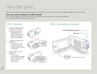 Quick start guide
     This quick start guide introduces the basic operation and features of your camcorder. See the reference pages for more information.
     You can record videos in H.264 format!
     You can record videos in H.264 format that is convenient to email and share with your friends and family.
     You can also take photos with your camcorder.



      STEP 1: Get ready                                                       STEP 2: Record with your camcorder

      1   Insert the battery to the
          camcorder. page 21
                                                                                                   Recording start/stop button
          • Make sure that the
             SAMSUNG logo is                                                                                           Zoom dial
             facing down and the
             battery is placed as
             shown in the figure.

      2   Charge the battery fully.
            page 22
          • The battery is fully
             charged when the
             charging indicator light
             turns green.

      3   Insert a memory card.
            page 30
          • You can use
             commercially available                                                                  LCD screen
                                                                                                     Your camcorder turns on when you open the
             SDHC or SD memory                                                                       LCD screen.
             cards with this
             camcorder.



10
 