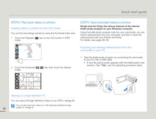 Quick start guide


     STEP3: Play back videos or photos                                         STEP4: Save recorded videos or photos
                                                                               Simple and fun! Enjoy the various features of the internal
     Viewing videos or photos on the LCD screen                                Intelli-studio program on your Windows computer.
     You can find recordings quickly by using the thumbnail index view.        Using the Intelli-studio program built into your camcorder, you can
                                                                               import videos/photos into your computer, and edit or share the
     1   Touch the Playback (         ) tab on the LCD screen in STBY          videos/photos with your friends and family.
         mode.                                                                 For details, see pages 86~90
             STBY 00:00:00 [253Min]

                                                                               Importing and viewing videos/photos from the
                                                                               camcorder to your PC

                                                                               1   Start the Intelli-studio program by connecting the camcorder
                                                                                   to your PC with a USB cable.
                                                                                   • A new file saving screen appears with the Intelli-studio main
                                                                                      window. Click “Yes”, and the uploading procedure starts.
     2   Touch the thumbnail (        /   ) tab, then touch the desired
         image.




     Viewing on a high definition TV
     You can enjoy HD (high definition) videos on an HDTV.           page 80
          You can also play back videos on a SD (standard definition) image
          quality TV. page 81
12
 