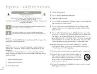 Important safety instructions
                                      CAUTION                                       4   Follow all instructions.
                              RISK OF ELECTRIC SHOCK
                                   DO NOT OPEN
                                                                                    5   Do not use this apparatus near water.

             CAUTION: TO REDUCE THE RISK OF ELECTRIC SHOCK,                         6   Clean only with dry cloth.
                    DO NOT REMOVE COVER (OR BACK).
      NO USER-SERVICEABLE PARTS INSIDE REFER SERVICING TO QUALIFIED                 7   Do not block any ventilation openings. Install in accordance with
                           SERVICE PERSONNEL.
                                                                                        the manufacturer’s instructions.

               This symbol indicates that dangerous voltage consisting a risk of    8   Do not install near any heat sources such as radiators, heat
               electric shock is present within this unit.                              registers, stoves, or other apparatus (including amplifiers) that
                                                                                        produce heat.
               This symbol indicates that there are important operating and
               maintenance instructions in the literature accompanying this unit.
                                                                                    9   Do not defeat the safety purpose of the polarized or grounding-
                                                                                        type plug. A polarized plug has two blades with one wider than
                                                                                        the other. A grounding type plug has two blades and a third
     Warning                                                                            grounding prong. The wide blade or the third prong are provided
     To Reduce The Risk Of Fire Or Electric Shock, Do Not Expose This                   for your safety. If the provided plug does not fit into your outlet,
     Apparatus To Rain Or Moisture.                                                     consult an electrician for replacement of the obsolete outlet.

                                                                                    10 Protect the power cord from being walked on or pinched
     Caution
                                                                                       particularly at plugs, convenience receptacles, and the point
     Apparatus shall not be exposed to dripping or splashing and no
     objects filled with liquids, such as vases, shall be placed on the                where they exit from the apparatus.
     apparatus.
                                                                                    11 Only use attachment/accessories specified by the manufacturer.
     To disconnect the apparatus from the mains, the plug must be
     pulled out from the mains socket, therefore the mains plug shall be
                                                                                    12 Use only with the cart, stand, tripod, bracket, or
     readily operable.
                                                                                       table specified by the manufacturer, or sold with
                                                                                       the apparatus. When a cart is used, use caution
     1   Read these instructions.                                                      when moving the cart/apparatus combination to
                                                                                       avoid injury from tipover.
     2   Keep these instructions.
                                                                                    13 Unplug this apparatus during lightning storms or when unused
     3   Heed all warnings.                                                            for long periods of time.
ii
 