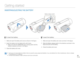 Getting started
INSERTING/EJECTING THE BATTERY

                                                                                           Battery release switch




    To insert the battery                                                              To eject the battery

1    Slide and open the battery slot cover as shown in the figure.                 1    Slide and open the battery slot cover as shown in the figure.

2    Insert the battery into the battery slot until it locks.                      2    Slide the Battery release switch in the direction as shown in the
     • Make sure that the SAMSUNG logo is facing down and the                           figure and pull out the battery.
        battery is placed as shown in the figure.
                                                                                   3    Close the battery slot cover.
3    Close the battery slot cover.


      • Samsung is not responsible for problems that are caused by using unapproved batteries. If you use batteries from other manufacturers, there is a danger
        of overheating, fire, or explosion.
      • Purchase extra batteries to allow continuous use of your camcorder.                                                                                       21
 