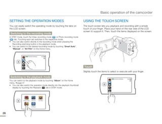 Basic operation of the camcorder

     SETTING THE OPERATION MODES                                                     USING THE TOUCH SCREEN
     You can easily switch the operating mode by touching the tabs on                The touch screen lets you playback and recording with a simple
     the LCD screen.                                                                 touch of your finger. Place your hand on the rear side of the LCD
                                                                                     screen to support it. Then, touch the items displayed on the screen.
      Switching to the recording mode
     In STBY mode, touch the Video recording mode ( ) or Photo recording mode
     ( ) tab. Touching each tab switches to the respective mode.
     • You can also switch directly to the recording mode when pressing the
         Recording start/stop button in the playback mode.
     • You can switch to the desired recording mode by touching “Smart Auto”,
         “Manual”, or “Art Film” on the Home menu.


                       STBY 00:00:00 [253Min]




                                                                                     Touch
                                                                                     Slightly touch the items to select or execute with your finger.

      Switching to the playback mode
                                                                                                                  STBY 00:00:00 [253Min]
     You can switch to the playback mode by touching “Album” on the Home
     menu. page 47
     • You can also switch the operation mode directly into the playback thumbnail
       display by touching the Playback ( ) tab in STBY mode.




                    Smart Auto    Manual        Art Film




                      Album       Settings




26
 