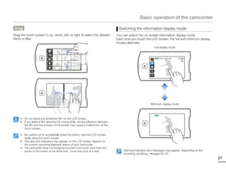 Basic operation of the camcorder

Drag                                                                             Switching the information display mode
Drag the touch screen to up, down, left, or right to select the desired         You can switch the on-screen information display mode.
items or files.                                                                 Each time you touch the LCD screen, the full and minimum display
                                                                                modes alternate.
                                                                                                           Full display mode


                                                                                                           STBY 00:00:00 [253Min]




                                                                                                        Minimum display mode


                                                                                                           STBY

     • Do not place any protective film on the LCD screen.
     • If you leave a film attached for a long while, strong adhesion between
       the film and the surface of the screen may cause a malfunction of the
       touch screen.

     • Be careful not to accidentally press the button near the LCD screen
       while using the touch screen.
     • The tabs and indicators that appear on the LCD screen depend on
       the current recording/playback status of your camcorder.
     • The camcorder does not recognize touches if you touch more than two
       points on the screen at the same time. Touch one point at a time.            Warning indicators and messages may appear, depending on the
                                                                                    recording conditions. pages 93~97
                                                                                                                                                   27
 