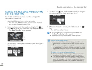 Basic operation of the camcorder

     SETTING THE TIME ZONE AND DATE/TIME                                      4   Touch the time ( ) tab, and then set the time by touching the
                                                                                  corresponding item or dragging it to up or down.
     FOR THE FIRST TIME
                                                                                          Date / Time Set
     Set the date and time of your local area when turning on this
                                                                                                 Hr   Min
     camcorder for the first time.
                                                                                                 12   00    AM

     1   Open the LCD screen to turn on the camcorder.
         • The time zone (“Home”) screen appears based on Lisbon
           and London (Greenwich Mean Time).

     2   Select your local area on the map by touching the left (     ) or    5   Make sure the clock is correctly set, and then touch the (             )
         right ( ) tab on the LCD screen, and then press the (       ) tab.       tab.
         • The “Date/Time Set” screen appears.                                    • The date/time setting finishes.

                         Home                                                      • You can set the year up to 2037, based on the “Home” item.
                                                                                   • Set “Date/Time Display” to On. page 68
                                                                                   • Activating the ( ) icon moves the time forward by 1 hour.

                     London,Lisbon

             [GMT-00:00] JAN/01/2011 12:00AM                                        Internal rechargeable battery
                                                                                    • Your camcorder includes a internal rechargeable battery that
     3   Set the date by touching the corresponding item or dragging it               retains the date and time settings even after the power is turned
                                                                                      off.
         to up or down.
                                                                                    • If the battery is depleted, the current date/time values are reset to
                   Date / Time Set                                                    the default values. If this occurs, you need to recharge the internal
                                                                                      rechargeable battery (see below), and then re-set the current date
                     Month   Date    Year                                             and time.
                     JAN 01          2011                                           Charging the internal rechargeable battery
                                                                                    • The internal battery is always recharged while your camcorder is
                                                                                      connected to the AC power or while the battery is attached.
                                                                                    • If you have not used the camcorder for about 2 weeks and you
                                                                                      have not connected the AC power or the battery to it, the internal
                                                                                      battery fully discharges. If this occurs, charge the internal battery
                                                                                      by connecting the camcorder to the supplied AC adaptor for 24
                                                                                      hours.
28
 