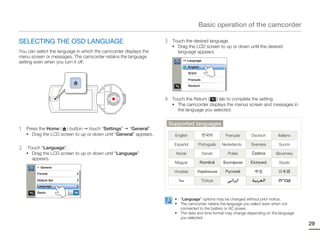 Basic operation of the camcorder

SELECTING THE OSD LANGUAGE                                         3    Touch the desired language.
                                                                        • Drag the LCD screen to up or down until the desired
You can select the language in which the camcorder displays the           language appears.
menu screen or messages. The camcorder retains the language
                                                                              >> Language
setting even when you turn it off.
                                                                                   English



                                                                                   Français

                                                                                   Deutsch



                                                                   4    Touch the Return (  ) tab to complete the setting.
                                                                        • The camcorder displays the menus screen and messages in
                                                                          the language you selected.


                                                                       Supported languages
1   Press the Home ( ) button touch “Settings” “General”.
    • Drag the LCD screen to up or down until “General” appears.         English                        Français    Deutsch     Italiano

                                                                         Español         Português     Nederlands   Svenska     Suomi
2    Touch “Language”.
    • Drag the LCD screen to up or down until “Language”                  Norsk               Dansk       Polski    Čeština    Slovensky
       appears.
                                                                         Magyar              Română    Български    Ελληνικά    Srpski
         > General

         Format
                                                                         Hrvatski       Українська      Русский

         Default Set                                                       ไทย                Türkçe
         Language

         Demo             ON

                                                                         • “Language” options may be changed without prior notice.
                                                                         • The camcorder retains the language you select even when not
                                                                           connected to the battery or AC power.
                                                                         • The date and time format may change depending on the language
                                                                           you selected.
                                                                                                                                           29
 