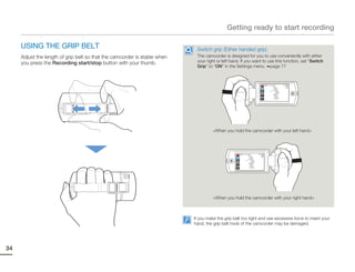 Getting ready to start recording

     USING THE GRIP BELT                                                    Switch grip (Either handed grip)
     Adjust the length of grip belt so that the camcorder is stable when    The camcorder is designed for you to use conveniently with either
     you press the Recording start/stop button with your thumb.             your right or left hand. If you want to use this function, set “Switch
                                                                            Grip” to “ON” in the Settings menu. page 77



                                                                                                                             STBY 00:00:00 [253Min]




                                                                                     <When you hold the camcorder with your left hand>




                                                                                                    STBY 00:00:00 [253Min]




                                                                                     <When you hold the camcorder with your right hand>



                                                                           If you make the grip belt too tight and use excessive force to insert your
                                                                           hand, the grip belt hook of the camcorder may be damaged.




34
 