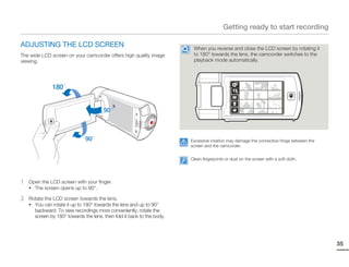 Getting ready to start recording

ADJUSTING THE LCD SCREEN                                                 When you reverse and close the LCD screen by rotating it
The wide LCD screen on your camcorder offers high quality image          to 180° towards the lens, the camcorder switches to the
viewing.                                                                 playback mode automatically.




                                                                        Excessive rotation may damage the connective hinge between the
                                                                        screen and the camcorder.


                                                                        Clean fingerprints or dust on the screen with a soft cloth.




1   Open the LCD screen with your finger.
    • The screen opens up to 90°.

2   Rotate the LCD screen towards the lens.
    • You can rotate it up to 180° towards the lens and up to 90°
      backward. To view recordings more conveniently, rotate the
      screen by 180° towards the lens, then fold it back to the body.




                                                                                                                                         35
 