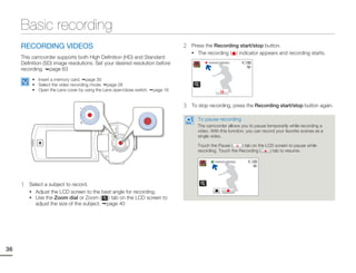 Basic recording
     RECORDING VIDEOS                                                            2   Press the Recording start/stop button.
                                                                                     • The recording ( ) indicator appears and recording starts.
     This camcorder supports both High Definition (HD) and Standard
     Definition (SD) image resolutions. Set your desired resolution before                  00:00:00 [253Min]

     recording. page 63
          • Insert a memory card. page 30
          • Select the video recording mode. page 26
          • Open the Lens cover by using the Lens open/close switch.   page 16


                                                                                 3   To stop recording, press the Recording start/stop button again.

                                                                                       To pause recording
                                                                                       The camcorder allows you to pause temporarily while recording a
                                                                                       video. With this function, you can record your favorite scenes as a
                                                                                       single video.

                                                                                       Touch the Pause (     ) tab on the LCD screen to pause while
                                                                                       recording. Touch the Recording (     ) tab to resume.

                                                                                                 00:00:00 [253Min]




     1   Select a subject to record.
         • Adjust the LCD screen to the best angle for recording.
         • Use the Zoom dial or Zoom (      ) tab on the LCD screen to
           adjust the size of the subject. page 40




36
 