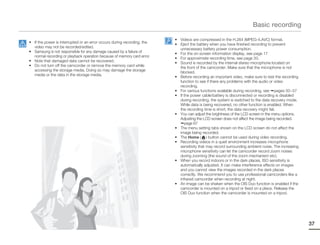 Basic recording

                                                                         • Videos are compressed in the H.264 (MPEG-4.AVC) format.
• If the power is interrupted or an error occurs during recording, the
                                                                         • Eject the battery when you have finished recording to prevent
  video may not be recorded/edited.
                                                                           unnecessary battery power consumption.
• Samsung is not responsible for any damage caused by a failure of
                                                                         • For the on-screen information display, see page 17
  normal recording or playback operation because of memory card error.
                                                                         • For approximate recording time, see page 33.
• Note that damaged data cannot be recovered.
                                                                         • Sound is recorded by the internal stereo microphone located on
• Do not turn off the camcorder or remove the memory card while
                                                                           the front of the camcorder. Make sure that the microphone is not
  accessing the storage media. Doing so may damage the storage
                                                                           blocked.
  media or the data in the storage media.
                                                                         • Before recording an important video, make sure to test the recording
                                                                           function to see if there any problems with the audio or video
                                                                           recording.
                                                                         • For various functions available during recording, see pages 50~57
                                                                         • If the power cable/battery is disconnected or recording is disabled
                                                                           during recording, the system is switched to the data recovery mode.
                                                                           While data is being recovered, no other function is enabled. When
                                                                           the recording time is short, the data recovery might fail.
                                                                         • You can adjust the brightness of the LCD screen in the menu options.
                                                                           Adjusting the LCD screen does not affect the image being recorded.
                                                                              page 67
                                                                         • The menu setting tabs shown on the LCD screen do not affect the
                                                                           image being recorded.
                                                                         • The Home ( ) button cannot be used during video recording.
                                                                         • Recording videos in a quiet environment increases microphone
                                                                           sensitivity that may record surrounding ambient noise. The increasing
                                                                           microphone sensitivity can let the camcorder record zoom noises
                                                                           during zooming (the sound of the zoom mechanism etc).
                                                                         • When you record indoors or in the dark places, ISO sensitivity is
                                                                           automatically adjusted. It can make interference effects on images
                                                                           and you cannot view the images recorded in the dark places
                                                                           correctly. We recommend you to use professional camcorders like a
                                                                           infrared camcorder when recording at night.
                                                                         • An image can be shaken when the OIS Duo function is enabled if the
                                                                           camcorder is mounted on a tripod or fixed on a place. Release the
                                                                           OIS Duo function when the camcorder is mounted on a tripod.




                                                                                                                                                   37
 