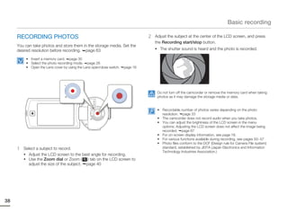 Basic recording

     RECORDING PHOTOS                                                            2   Adjust the subject at the center of the LCD screen, and press
                                                                                     the Recording start/stop button.
     You can take photos and store them in the storage media. Set the
                                                                                     • The shutter sound is heard and the photo is recorded.
     desired resolution before recording. page 63
          • Insert a memory card. page 30
          • Select the photo recording mode. page 26
          • Open the Lens cover by using the Lens open/close switch.   page 16




                                                                                      Do not turn off the camcorder or remove the memory card when taking
                                                                                      photos as it may damage the storage media or data.


                                                                                      • Recordable number of photos varies depending on the photo
                                                                                        resolution. page 33
                                                                                      • The camcorder does not record audio when you take photos.
                                                                                      • You can adjust the brightness of the LCD screen in the menu
                                                                                        options. Adjusting the LCD screen does not affect the image being
                                                                                        recorded. page 67
                                                                                      • For on-screen display information, see page 18.
                                                                                      • For various functions available during recording, see pages 50~57
                                                                                      • Photo files conform to the DCF (Design rule for Camera File system)
     1   Select a subject to record.                                                    standard, established by JEITA (Japan Electronics and Information
                                                                                        Technology Industries Association.)
         • Adjust the LCD screen to the best angle for recording.
         • Use the Zoom dial or Zoom (      ) tab on the LCD screen to
           adjust the size of the subject. page 40




38
 