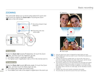 Basic recording

     ZOOMING                                                                                 T: Telephoto

     This camcorder allows you to record using optical X10 zoom and
     digital zoom by rotating the Zoom dial or touching the Zoom
     ( ) tab on the LCD screen.


                                                 T: Recording enlarged image
                                                    (telephoto)



                                                 W: Recording wide area
                                                    (wide-angle)


               STBY 00:00:00 [253Min]




      To zoom in                                                                             W: Wide-angle

     Rotate the Zoom dial towards T (telephoto). Or touch the Zoom               •   Using the optical zoom does not degrade the image quality and clarity.
     ( ) tab, and then touch the Telephoto ( ) tab.                              •   Use the digital zoom when you want to zoom more than the optical zoom
     • The distant subject is gradually magnified.                                   range. page 65
     • The highest zoom magnification ratio is X10 in the normal zoom-in.        •   Focusing may become unstable when you record with a fast zoom or
                                                                                     zoom into a subject standing too far away. If this occurs, use the manual
                                                                                     focus function. (Video recording mode only) page 53
      To zoom out                                                                •   The minimum distance you can have between the camcorder and subject
                                                                                     while maintaining sharp focus is about 1cm (about 0.4 inches) for wide
     Rotate the Zoom dial towards W (wide-angle). Or touch the Zoom                  angle and about 1m (about 40 inches) for telephoto. If you want to shoot
     ( ) tab, and then touch the Wide-angle ( ) tab.                                 the subject close to the lens at a wide angle, use the Tele Macro function.
                                                                                       page 64
     • The subject gets smaller and further away.
40   • The smallest zoom ratio is the subject’s original size in the zoom-out.
                                                                                 •   Frequent use of the zoom function consumes more power.
                                                                                 •   The camcorder can record the sound of the zoom mechanism.
 