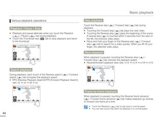 Basic playback

      Various playback operations                                         Skip playback
                                                                         Touch the Reverse skip (         ) / Forward skip (     ) tab during
     Playback / Pause / Stop                                             playback.
                                                                         • Touching the Forward skip (           ) tab plays the next video.
     • Playback and pause alternate when you touch the Playback          • Touching the Reverse skip (           ) plays the beginning of the scene.
       (      ) / Pause (  ) tab during playback.                           If reverse skip (     ) is touched within 3 seconds from the start of
     • Touch the Thumbnail view (    ) tab to stop playback and return      the file, the previous video plays.
       to the thumbnail.                                                 • Place and hold your finger on the Reverse skip (            ) / Forward
                                                                            skip (     ) tab to search for a video quickly. When you lift off your
              00:00:20/ 00:01:03   100_0001
                                                                            finger, the selected video plays.

                                                                          Slow playback
                                                                         When playback is paused, touching the Reverse slow ( )/
                                                                         Forward slow (   ) tab reduces the playback speed:
                                                                         • Reverse/forward playback slow rate: x1/2 x1/4 x1/8                   x1/2
                                                                                   00:00:20/ 00:01:03   100_0001

     Search playback
     During playback, each touch of the Reverse search ( ) / Forward
     search (   ) tab increases the playback speed:
     • RPS (Reverse Playback Search)/FPS (Forward Playback Search)
       rate: x2 x4 x8 x2
              00:00:20/ 00:01:03   100_0001



                                                                          Frame by frame playback
                                                                         When playback is paused, touching the Reverse frame advance
                                                                         (    ) / Forward frame advance ( ) tab makes playback go reverse
                                                                         or forward one frame at a time.
                                                                              • Touch the Playback (     ) tab to play back in normal speed.
                                                                              • You can hear sound only when the playback is in normal speed.

44
 