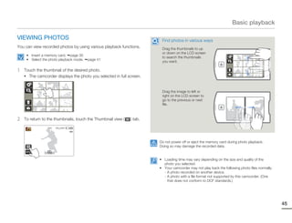 Basic playback

VIEWING PHOTOS                                                          Find photos in various ways
You can view recorded photos by using various playback functions.       Drag the thumbnails to up
                                                                        or down on the LCD screen
     • Insert a memory card. page 30
                                                                        to search the thumbnails
     • Select the photo playback mode.   page 41
                                                                        you want.

1   Touch the thumbnail of the desired photo.
    • The camcorder displays the photo you selected in full screen.



                                                                        Drag the image to left or
                                                                        right on the LCD screen to
                                                                        go to the previous or next
                                                                        file.



2   To return to the thumbnails, touch the Thumbnail view (   ) tab.
                 1/12   100_0001




                                                                       Do not power off or eject the memory card during photo playback.
                                                                       Doing so may damage the recorded data.


                                                                       • Loading time may vary depending on the size and quality of the
                                                                         photo you selected.
                                                                       • Your camcorder may not play back the following photo files normally:
                                                                         - A photo recorded on another device.
                                                                         - A photo with a file format not supported by this camcorder. (One
                                                                           that does not conform to DCF standards.)




                                                                                                                                                45
 