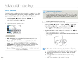 Advanced recordings
     White Balance                                                                           Understanding White Balance
     The color of your image depends on the type and quality of the light                    White balance (WB) is the process of removing unrealistic color casts,
     source. If you want the color of your image to be realistic, select an                  so that objects which appear white are rendered white in your image.
                                                                                             Proper white balance has to take into account the “color temperature”
     appropriate lighting condition to calibrate the white balance.                          of a light source, which refers to the relative warmth or coolness of
                                                                                             white light.
     1    Press the Home ( ) button touch “Manual”
          touch the White Balance ( ) tab.
                                                                                          To set the white balance manually
     2    Touch the desired submenu item.
                                                                                      1    Press the Home ( ) button touch “Manual” touch the
              STBY 00:00:00 [253Min]
                                                                                           White Balance (  ) tab touch the Custom WB ( ) tab.
                                                                                           • The “(     ) Set White Balance” indicator appears.
               White Balance : Auto

                                                                                      2    Fill the screen with a white object, and then touch the ( ) tab.
                                                                                           • The white balance setting is stored.
                                                                                           • The stored white balance setting will be applied the next time
                                                                                               you record.
         Submenu items
      • Auto (     ): Adjusts the white balance automatically according to the
                      recording conditions.
      •   Daylight ( ): Use outdoors in normal daylight. Adjusts the white
                           balance according to outdoor lighting conditions.
      •   Cloudy (      ): Use when recording in the shade or cloudy weather.
      •   Fluorescent (       ): Use when recording under white fluorescent lights.
      •   Tungsten ( ): Use when recording under halogen lamps and
                            incandescent lights.
      •   Custom WB ( ): Lets you manually adjust the white balance to match
                                 the light source or situation.                             • When setting the white balance manually, the subject must be white,
                                                                                              otherwise, your camcorder may not detect an appropriate setting value.
                                                                                            • The adjusted setting remains until you set the white balance again.
                                                                                            • During normal outdoor recording, setting to “Auto” may provide
                                                                                              better results.
                                                                                            • Cancel the digital zoom function for clear and precise setting.
                                                                                                page 65
50                                                                                          • Reset the white balance if light conditions change.
 
