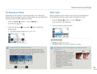 Advanced recordings

EV (Exposure Value)                                                        Back Light
Depending on the intensity of the ambient light, your videos and           When a subject is lit from behind, this function compensates for
photos may be too bright or dark. In these cases, you can adjust the       back lighting so that the subject does not appear too dark.
exposure to get a better videos and photos.
                                                                           1    Press the Home ( ) button touch “Manual”
1   Press the Home ( ) button            touch “Manual”                         touch the Back Light ( ) tab.
    touch the EV (  ) tab.
                                                                           2    Touch the desired submenu item.
2   Touch the decrease (         ) or increase (   ) tab to adjust the
                                                                                   STBY 00:00:00 [253Min]
    setting values.
    • The setting values range from -2.0 to +2.0
                                                                                      Back Light : Off
        STBY 00:00:00 [253Min]




        EV : 0

                                                                               Submenu items
                                                                            • Off (        ): Disables the function.
                                                                            • On (      ): Backlight compensation brightens the subject.

      Understanding EV (Exposure Value)                                           Back lighting causes the subject to be darker than the
      Exposure value is the total amount of light allowed to fall on the          background
      photographic medium (Image sensor) during the process of taking             It typically occurs when:
      photos or videos. The higher the number, the greater the exposure.          • The subject is in front of a window.
      For example, + 0.3 lets in more light than -0.3.                            • The person you want to record is
                                                                                       wearing white or shiny clothes and is
                                                                                       placed against a bright background.
                                                                                       The person’s face is too dark to
                                                                                       distinguish his/her features.
                                                                                  • The subject is outdoors and the
                                                                                       background is overcast.
                                                                                  • The light sources are too bright.
                   EV : 0                                                         • The subject is in front of a snowy
                                                                                       background.
                                                                                                                                              51
 
