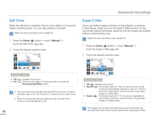 Advanced recordings

     Self Timer                                                                       Super C.Nite
     When the self-timer is enabled, there is a time delay of 10 seconds              Use to get better images of slowly moving subjects or subjects
     before recording starts. You can take photos of yourself.                        in dark places. When you turn the Super C.Nite function on, the
                                                                                      camcorder adjusts the shutter speed so that the images are brighter
           Select the photo recording mode.      page 26                              without compromising color.
                                                                                            Select the video recording mode.    page 26
     1    Press the Home ( ) button touch “Manual”
          touch the Self Timer ( ) tab.
                                                                                      1    Press the Home ( ) button touch “Manual”
     2    Touch the desired submenu item.                                                  touch the Super C.Nite ( ) tab.

                                   9999
                                                                                      2    Touch the desired submenu item.
                                                                                               STBY 00:00:00 [253Min]
                Self Timer : Off


                                                                                               Super C.Nite : Normal




         Submenu items
      • Off (        ): Disables the function.                                            Submenu items
      • On (        ): There is a time delay of 10 seconds after you press the
                        Recording Start/Stop button.                                   • Off (   ): Disables the function.
                                                                                       • Normal ( ): The shutter opens for 1/60 of a second in the normal
                                                                                                          mode and automatically switches to open for 1/30 of a
           • The camcorder automatically turns the Self Timer function off after it                       second in a dark place. Use this function to get bright
             has been used once. You must turn it on each time you want to use                            images in a dark place.
             it.                                                                       • Super (      ) : The shutter opens for 1/15 of a second regardless of
           • When the camcorder exits from Manual mode, the Self Timer                                    surrounding conditions. Use this function to get bright
             function is automatically set to Off.                                                        images in a darker place.


                                                                                            The images may not seem smoothly because the camcorder has
                                                                                            recorded them with the low shutter speed when using Super C.Nite.
52
 