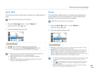 Advanced recordings

Cont. Shot                                                                   Focus
The Continuous Shot function lets you capture up to eight photos in          The camcorder usually focuses on a subject automatically (auto
rapid.                                                                       focus). When you turn the camcorder on, focus is always set to
                                                                             automatic. You can also set the focus manually.
      Select the photo recording mode.    page 26
                                                                                    Select the video recording mode.              page 26

1    Press the Home ( ) button touch “Manual”
     touch the Cont. Shot ( ) tab.                                           1     Press the Home (              ) button        touch “Manual”
                                                                                   touch the Focus (               ) tab.
2    Touch the desired submenu item.
                                                                             2     Touch the desired submenu item.
                              9999
                                                                                        STBY 00:00:00 [253Min]



           Cont. Shot : Off
                                                                                         Focus : Auto




    Submenu items
                                                                                  Submenu items
 • Off (       ): The camcorder records only one photo image.
 • On (       ): When you press the Recording start/stop button, the          •    Auto (      ): In most situations, it is better to use the automatic focus feature, as it lets
                                                                                   you concentrate on the creative side of your recording.
                 camcorder can take up to 8 photos in one second.             •    Manual (        ): You may need to focus manually under conditions in which automatic
                                                                                   focusing is difficult or unreliable. To adjust the focus, place and hold your finger on the
                                                                                   (    ) for a nearer subject, and on the (        ) tab for a farther subject. The nearer or
      • When an error occurs (Card Full, etc.) during continuous shot, the         farther icon ( /        ) appears when focus adjustment reaches the end. The camcorder
                                                                                   applies the adjusted value right after you touch the (           ) or (  ) tab.
        recording stops and an error message appears.
      • When the Cont. Shot is On, the photo resolution is fixed to
        1920x1080.                                                                  •   The Auto Focus (AF) setting is useful when you operate the zoom function because
      • When the camcorder exits from Manual mode, the Cont. Shot                       you might not be able to keep accurate focus after the zoom ratio has been
        function is automatically set to Off.                                           changed.
                                                                                    •   In the manual focus setting menu screen, you can access auto focus by touching
                                                                                        the AF( ) tab on the screen. You can return to manual focus by touching the
                                                                                        manual focusing tabs.
                                                                                    •   When the camcorder exits from Manual mode or switch to the photo recording
                                                                                        mode, the Focus function is automatically set to Auto.                                      53
 