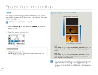Special effects for recordings
     Fader                                                                            Recording a video with Fade effect

     You can give your recording a professional look by using special                                  Fade In (Approx.3 seconds)
     effects such as fade in at the beginning of a sequence or fade out at
     the end of a sequence.
           Select the video recording mode.         page 26



     1    Press the Home (               ) button   touch “Art Film”     touch the
          Fader (   ) tab.

     2    Touch the desired submenu item.
                STBY 00:00:00 [253Min]




                Fader : Off




                                                                                                            Fade Out (Approx. 3 seconds)

                                                                                      Fade in
                                                                                      With “Fader” set to On, press the Recording start/stop button. The
         Submenu items                                                                recording starts with a dark screen, and then the image and sound
                                                                                      fade in.
      • Off (        ): Disables the function.
      • On (        ): When you start or stop recording, the recording fades in or    Fade out
                       fades out accordingly.                                         With “Fader” set to On, press the Recording start/stop button to
                                                                                      stop recording. The image and sound fade out, the screen goes
                                                                                      black, and then the recording stops.


                                                                                     • The camcorder automatically turns the Fader function off after it has
                                                                                       been used once. You must reset it each time you want to use it.
                                                                                     • When the camcorder sets the Time Lapse REC function to On or
                                                                                       exits from the Art Film mode, the Fader function is automatically set
                                                                                       to Off.
54
 