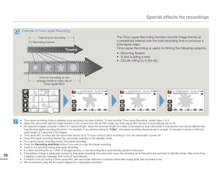 Special effects for recordings

         Example of Time Lapse Recording

                      Total time for recording                                                 The Time Lapse Recording function records image frames at
                  Recording interval                                                           a predefined interval over the total recording time to produce a
                                                                                               time-lapse video.
                                                Timeline                                       Time Lapse Recording is useful for filming the following subjects:
                                                                                               • Blooming flowers
                                                                                               • A bird building a nest
                                                                                               • Clouds rolling by in the sky




                       Time for recording on the
                     storage media (a video clip of
                           Time Lapse REC)

                                                             00:00:20/ 00:01:03   100_0001               00:00:25/ 00:01:03   100_0001               00:00:30/ 00:01:03   100_0001




     •    Time lapse recording mode is released once recording has been finished. To start another Time Lapse Recording, repeat steps 1 to 3.
     •    When the camcorder sets the Fader function to On or exits from the Art Film mode, the Time Lapse REC function is automatically set to Off.
     •    60 captured images compose a video of 1 second length. Since the minimum length of a video to be saved by your camcorder is one second, the interval defines how
          long the time lapse recording should be. For example, if you set the interval to “5 Sec”, time lapse recording should be set to at least 10 minutes to record a minimum
          video length of 2 seconds (120 images).
     •    Time lapse REC function lets the camcorder record up to 72 hours until you stop recording or turn the camcorder’s power off.
     •    Once time lapse recording finishes the camcorder switches to the standby mode.
     •    You cannot pause recording during Time lapse recording.
     •    Press the Recording start/stop button if you want to stop time lapse recording.
     •    Audio is not recorded during time lapse recording.
     •    If a video recording fills up 1.8GB of storage memory, a new recording file is automatically started at that point.
     •    If the battery charge is exhausted during the time lapse recording, the camcorder saves the recording up to that point and switches to standby mode. After some time,
56        it displays a warning message, then turns off automatically.
     •    If memory runs out during a Time Lapse REC, the camcorder switches to standby mode after saving what was recorded so far.
     •    We recommend using the AC power adaptor for a time lapse recording.
 