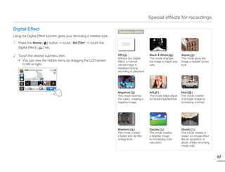 Special effects for recordings

Digital Effect
                                                                           Submenu items
Using the Digital Effect function gives your recording a creative look.

1   Press the Home ( ) button       touch “Art Film”     touch the
                                                                             OFF
    Digital Effect ( ) tab.

2   Touch the desired submenu item.                                       Off( )                   Black & White( BW )         Sepia( S )
                                                                          Without any Digital      This mode changes           This mode gives the
    • You can view the hidden items by dragging the LCD screen            Effect, a normal,        the image to black and      image a reddish brown
      to left or right.                                                   natural image is         wite.                       look.
                                                                          displayed during
        STBY 00:00:00 [253Min]
                                                                          recording or playback.

        Digital Effect : Off
                  OFF




                                                                          Negative( N )            Art( )                      Noir( Nr )
                                                                          This mode reverses       This mode helps adjust      This mode creates
                                                                          the colors, creating a   for facial imperfections.   a stronger image by
                                                                          negative image.                                      increasing contrast.




                                                                          Western( W )             Dazzle( D )                 Ghost(     )
                                                                          This mode creates        This mode creates           This mode creates a
                                                                          a faded and old film     a brighter image            drawn out image effect
                                                                          vintage look.            by increasing color         like an apparition or
                                                                                                   saturation.                 ghost. (Video recording
                                                                                                                               mode only)



                                                                                                                                                         57
 