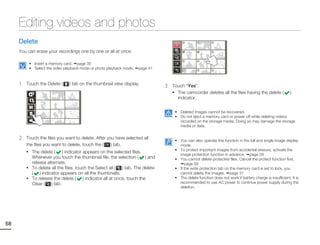 Editing videos and photos
     Delete
     You can erase your recordings one by one or all at once.

          • Insert a memory card. page 30
          • Select the video playback mode or photo playback mode.   page 41



     1   Touch the Delete (     ) tab on the thumbnail view display.
                                                                                 3   Touch “Yes”.
                                                                                     • The camcorder deletes all the files having the delete (              )
                                                                                       indicator.


                                                                                      • Deleted images cannot be recovered.
                                                                                      • Do not eject a memory card or power off while deleting videos
                                                                                        recorded on the storage media. Doing so may damage the storage
                                                                                        media or data.


     2   Touch the files you want to delete. After you have selected all
                                                                                      • You can also operate this function in the full and single image display
         the files you want to delete, touch the (   ) tab.                             mode.
         • The delete (                                                               • To protect important images from accidental erasure, activate the
                           ) indicator appears on the selected files.
                                                                                        image protection function in advance. page 59
           Whenever you touch the thumbnail file, the selection ( ) and               • You cannot delete protected files. Cancel the protect function first.
           release alternate.                                                              page 59
         • To delete all the files, touch the Select all (   ) tab. The delete        • If the write protection tab on the memory card is set to lock, you
           ( ) indicator appears on all the thumbnails.                                 cannot delete the images. page 31
         • To release the delete (     ) indicator all at once, touch the             • The delete function does not work if battery charge is insufficient. It is
           Clear ( ) tab.                                                               recommended to use AC power to continue power supply during the
                                                                                        deletion.




58
 
