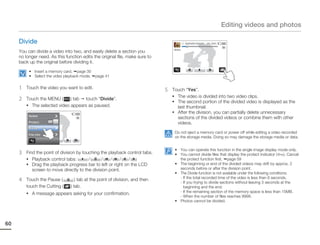 Editing videos and photos

     Divide                                                                                00:00:20/ 00:01:03   100_0001

                                                                                  Divide
     You can divide a video into two, and easily delete a section you
     no longer need. As this function edits the original file, make sure to
     back up the original before dividing it.
          • Insert a memory card. page 30
          • Select the video playback mode.   page 41


     1   Touch the video you want to edit.
                                                                              5   Touch “Yes”.
                                                                                  • The video is divided into two video clips.
     2   Touch the MENU (     ) tab touch “Divide”.
                                                                                  • The second portion of the divided video is displayed as the
         • The selected video appears as paused.                                    last thumbnail.
                                                                                  • After the division, you can partially delete unnecessary
          Delete
                                                                                    sections of the divided videos or combine them with other
                      OFF
          Protect                                                                   videos.
          Divide
                                                                                   Do not eject a memory card or power off while editing a video recorded
          File Info
                                                                                   on the storage media. Doing so may damage the storage media or data.


                                                                                   • You can operate this function in the single image display mode only.
     3   Find the point of division by touching the playback control tabs.         • You cannot divide files that display the protect indicator (      ). Cancel
         • Playback control tabs:         /     /    /    /  /                       the protect function first. page 59
         • Drag the playback progress bar to left or right on the LCD              • The beginning or end of the divided videos may drift by approx. 2
            screen to move directly to the division point.                           seconds before or after the division point.
                                                                                   • The Divide function is not available under the following conditions:
     4   Touch the Pause (         ) tab at the point of division, and then          - If the total recorded time of the video is less than 6 seconds.
                                                                                     - If you trying to divide sections without leaving 3 seconds at the
         touch the Cutting (    ) tab.                                                 beginning and the end.
         • A message appears asking for your confirmation.                           - If the remaining section of the memory space is less than 15MB.
                                                                                     - When the number of files reaches 9999.
                                                                                   • Photos cannot be divided.




60
 