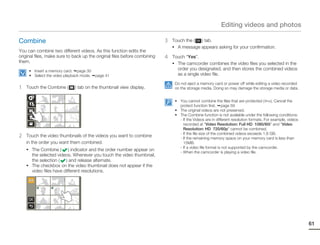 Editing videos and photos

Combine                                                                    3   Touch the ( ) tab.
                                                                               • A message appears asking for your confirmation.
You can combine two different videos. As this function edits the
original files, make sure to back up the original files before combining   4   Touch “Yes”.
them.                                                                          • The camcorder combines the video files you selected in the
     • Insert a memory card. page 30
                                                                                 order you designated, and then stores the combined videos
     • Select the video playback mode.   page 41                                 as a single video file.
                                                                                Do not eject a memory card or power off while editing a video recorded
1   Touch the Combine (      ) tab on the thumbnail view display.               on the storage media. Doing so may damage the storage media or data.


                                                                                • You cannot combine the files that are protected (        ). Cancel the
                                                                                  protect function first. page 59
                                                                                • The original videos are not preserved.
                                                                                • The Combine function is not available under the following conditions:
                                                                                  - If the Videos are in different resolution formats. For example, videos
                                                                                    recorded at “Video Resolution: Full HD 1080/60i” and “Video
                                                                                    Resolution: HD 720/60p” cannot be combined.
2   Touch the video thumbnails of the videos you want to combine
                                                                                  - If the file size of the combined videos exceeds 1.8 GB.
                                                                                  - If the remaining memory space on your memory card is less than
    in the order you want them combined.                                            15MB.
                                                                                  - If a video file format is not supported by the camcorder.
    • The Combine (       ) indicator and the order number appear on              - When the camcorder is playing a video file.
      the selected videos. Whenever you touch the video thumbnail,
      the selection ( ) and release alternate.
    • The checkbox on the video thumbnail does not appear if the
      video files have different resolutions.




                                                                                                                                                             61
 