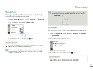 Other settings

Digital Zoom                                                                         The top of the bar shows the digital zooming zone. The zooming zone
                                                                                     appears when you rotate the Zoom dial or use the Zoom ( ) tab.
The images optically magnified by the lens can be electronically                         Digital range
magnified up to the maximum 200 times.

1    Press the Home (        ) button    touch “Settings”       “Shooting”.                                  Optical range


2    Touch the desired item next to “Digital Zoom”.
                                                                                                         Zoom indicator
          > Shooting

          Photo Resolution

          OIS Duo
                                                                              Thumbnail
                             OFF

          Tele Macro         OFF                                              You can choose the 3x3 or 4x4 type as the thumbnail view display.

                                                                              1
          Digital Zoom             ON
                                                                                   Press the Home (      ) button    touch “Settings”        “Playback”
                                                                                     “Thumbnail”.

3    To exit the menu, touch the Return (         ) tab.                      2    Touch the desired submenu item.

                                                                                        >> Thumbnail
    Submenu items
                                                                                           3x3
 • OFF: Disables the digital zoom function. Only optical zoom is available.                4x4
 • ON: Enables higher digital zoom magnification.


      When you use the digital zoom, the camcorder processes the image
      digitally more than in the optical zoom mode. As a result, the image
      resolution may deteriorate.                                             3    To exit the menu, touch the Return (       ) tab.

                                                                                  Submenu items
                                                                               • 3X3: Displays the 3x3 type as the thumbnail view display.
                                                                               • 4X4: Displays the 4x4 type as the thumbnail view display.


                                                                                                                                                           65
 