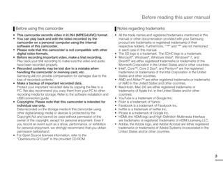 Before reading this user manual

 Before using this camcorder                                             Notes regarding trademarks
• This camcorder records video in H.264 (MPEG4/AVC) format.             • All the trade names and registered trademarks mentioned in this
• You can play back and edit the video recorded by the                    manual or other documentation provided with your Samsung
  camcorder on a personal computer using the internal                     product are trademarks or registered trademarks of their
  software of this camcorder.                                             respective holders. Furthermore, “™” and “®” are not mentioned
• Please note that this camcorder is not compatible with other            in each case in this manual.
  digital video formats.                                                • The SD logo is a trademark. The SDHC logo is a trademark.
• Before recording important video, make a trial recording.             • Microsoft®, Windows®, Windows Vista®, Windows® 7, and
  Play back your trial recording to make sure the video and audio         DirectX® are either registered trademarks or trademarks of the
  have been recorded properly.                                            Microsoft Corporation in the United States and/or other countries.
• Recorded contents may be lost due to a mistake when                   • Intel®, Core™, Core 2 Duo®, and Pentium® are the registered
  handling the camcorder or memory card, etc.                             trademarks or trademarks of the Intel Corporation in the United
  Samsung will not provide compensation for damages due to the            States and other countries.
  loss of recorded contents.                                            • AMD and Athlon™ are either registered trademarks or trademarks
• Make a backup of important recorded data.                               of AMD in the United States and other countries.
  Protect your important recorded data by copying the files to a        • Macintosh, Mac OS are either registered trademarks or
  PC. We also recommend you copy them from your PC to other               trademarks of Apple Inc. in the United States and/or other
  recording media for storage. Refer to the software installation and     countries.
  USB connection guide.                                                 • YouTube is a trademark of Google Inc.
• Copyrights: Please note that this camcorder is intended for           • Flickr is a trademark of Yahoo.
  individual use only.                                                  • Facebook is a trademark of Facebook Inc.
  Data recorded on the storage media in this camcorder using            • twitter is a trademark of twitter Inc.
  other digital/analog media or devices is protected by the             • Picasa is a trademark of Google Inc.
  Copyright Act and cannot be used without permission of the            • HDMI, the HDMI logo and High-Definition Multimedia Interface
  owner of the copyright, except for personal enjoyment. Even if          are trademarks or registered trademarks of HDMI Licensing LLC.
  you record an event such as a show, performance, or exhibition        • Adobe, the Adobe logo, and Adobe Acrobat are either registered
  for personal enjoyment, we strongly recommend that you obtain           trademarks or trademarks of Adobe Systems Incorporated in the
  permission beforehand.                                                  United States and/or other countries.
• For Open Source licenses information, refer to the
  “Opensource-Q10.pdf” in the provided CD-ROM.




                                                                                                                                               3
 