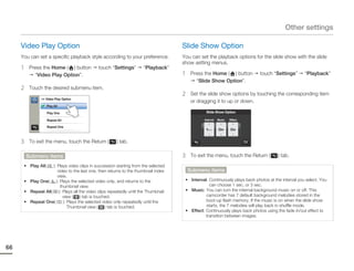 Other settings

     Video Play Option                                                             Slide Show Option
     You can set a specific playback style according to your preference.           You can set the playback options for the slide show with the slide
                                                                                   show setting menus.
     1    Press the Home ( ) button          touch “Settings”       “Playback”
            “Video Play Option”.                                                   1    Press the Home ( ) button          touch “Settings”       “Playback”
                                                                                          “Slide Show Option”.
     2    Touch the desired submenu item.
                                                                                   2    Set the slide show options by touching the corresponding item
               >> Video Play Option
                                                                                        or dragging it to up or down.
                    Play All

                    Play One                                                                   Slide Show Option

                    Repeat All                                                                Interval   Music   Effect

                    Repeat One
                                                                                               1Sec      On      On


     3    To exit the menu, touch the Return (        ) tab.

         Submenu items                                                             3    To exit the menu, touch the Return (        ) tab.
      • Play All(  ): Plays video clips in succession starting from the selected
                      video to the last one, then returns to the thumbnail index       Submenu items
                      view.
      • Play One(    ): Plays the selected video only, and returns to the           • Interval: Continuously plays back photos at the interval you select. You
                        thumbnail view.                                                         can choose 1 sec. or 3 sec.
      • Repeat All( ): Plays all the video clips repeatedly until the Thumbnail     • Music: You can turn the internal background music on or off. This
                          view ( ) tab is touched.                                            camcorder has 7 default background melodies stored in the
      • Repeat One(       ): Plays the selected video only repeatedly until the               boot-up flash memory. If the music is on when the slide show
                             Thumbnail view ( ) tab is touched.                               starts, the 7 melodies will play back in shuffle mode.
                                                                                    • Effect: Continuously plays back photos using the fade in/out effect to
                                                                                              transition between images.




66
 