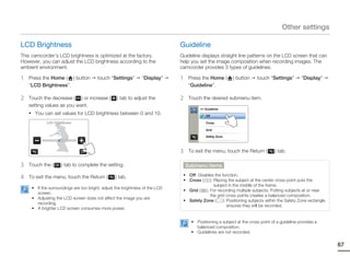Other settings

LCD Brightness                                                                Guideline
This camcorder’s LCD brightness is optimized at the factory.                  Guideline displays straight line patterns on the LCD screen that can
However, you can adjust the LCD brightness according to the                   help you set the image composition when recording images. The
ambient environment.                                                          camcorder provides 3 types of guidelines.

1   Press the Home ( ) button           touch “Settings”        “Display”     1    Press the Home (       ) button     touch “Settings”        “Display”
    “LCD Brightness”.                                                              “Guideline”.

2   Touch the decrease ( ) or increase (          ) tab to adjust the         2    Touch the desired submenu item.
    setting values as you want.
                                                                                        >> Guideline
    • You can set values for LCD brightness between 0 and 10.
                                                                                           Off

            LCD Brightness                                                                 Cross


                  5                                                                        Grid

                                                                                           Safety Zone



                                                                              3    To exit the menu, touch the Return (          ) tab.

3   Touch the (     ) tab to complete the setting.                                Submenu items

4   To exit the menu, touch the Return (         ) tab.                        • Off: Disables the function.
                                                                               • Cross ( ): Placing the subject at the center cross point puts the
                                                                                              subject in the middle of the frame.
     • If the surroundings are too bright, adjust the brightness of the LCD
                                                                               • Grid ( ): For recording multiple subjects. Putting subjects at or near
       screen.
                                                                                            the grid cross points creates a balanced composition.
     • Adjusting the LCD screen does not affect the image you are
                                                                               • Safety Zone (      ): Positioning subjects within the Safety Zone rectangle
       recording.
                                                                                                       ensures they will be recorded.
     • A brighter LCD screen consumes more power.


                                                                                    • Positioning a subject at the cross point of a guideline provides a
                                                                                      balanced composition.
                                                                                    • Guidelines are not recorded.

                                                                                                                                                               67
 