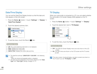 Other settings

     Date/Time Display                                                           TV Display
     You can set the Date/Time Display function so that the date and             When your camcorder is connected to a TV, you can select whether
     time appear on the LCD screen.                                              the camcorder’s On Screen Display (OSD) appears on the TV
                                                                                 screen.
     1    Press the Home ( ) button           touch “Settings”       “Display”
          “Date/Time Display”.                                                   1    Press the Home (         ) button   touch “Settings”   “Display”.

     2    Touch the desired submenu item.                                        2    Touch the desired item next to “TV Display”.

                                                                                           > Display
               >> Date/Time Display
                                                                                           LCD Brightness
                  Off
                                                                                           Guideline
                  Date
                                                                                           Date/Time Display
                  Time
                                                                                           TV Display             ON
                  Date & Time



     3    To exit the menu, touch the Return (          ) tab.
                                                                                 3    To exit the menu, touch the Return (       ) tab.
         Submenu items
                                                                                     Submenu items
      •   Off: The current date/time information is not displayed.
      •   Date: Displays the current date.                                        • OFF: The OSD (On Screen Display) menus are only shown on the LCD
      •   Time: Displays the current time.                                               screen.
      •   Date & Time: Displays the current date and time.                        • ON: The OSD menus are shown on the LCD screen and the TV screen
                                                                                        as well.

           • The date/time will read “JAN/01/2011 12:00 AM” in the following
             case:                                                                     The menu screen, thumbnail display, and demo screens are shown on
             - When the internal rechargeable battery is depleted.                     the TV even if you set “TV Display” to “OFF”.
           • The date and time displayed by this function depend on the “Date
             Type” and “Time Type” settings. pages 73~74




68
 