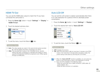 Other settings

HDMI TV Out                                                                  Auto LCD Off
You can set the HDMI video output to match the TV you have                   You can set the LCD screen to darken automatically when there
connected the camcorder to.                                                  is no user interaction for a period of time to decrease power
                                                                             consumption.
1    Press the Home (      ) button    touch “Settings”       “Display”
     “HDMI TV Out”.                                                          1    Press the Home (         ) button   touch “Settings”   “Display”.

2    Touch the desired submenu item.                                         2    Touch the desired item next to “Auto LCD Off”.

                                                                                       > Display
          >> HDMI TV Out
                                                                                       Date/Time Display
             Auto
                                                                                       TV Display             ON
             480p
                                                                                       HDMI TV Out

                                                                                       Auto LCD Off           ON




3    To exit the menu, touch the Return (       ) tab.
                                                                             3    To exit the menu, touch the Return (       ) tab.
    Submenu items
                                                                                 Submenu items
 • Auto: The video signals are output in the same format as the recorded
         file. Use this setting only when connecting to an HDTV.              • OFF: Disables the function.
 • 480p: The recorded file is output in the 720x480p format. Use this         • ON: When the camcorder is idle for more than 2 minutes in the STBY
         setting only when connecting to a standard and analog TV which             mode, or for more than 5 minutes when recording a video, the
         supports SD (Standard Definition) progressive scan (480p) signals          power saving mode starts by dimming the LCD screen.
         through its HDMI jacks.

                                                                                   • When the “Auto LCD Off” function is enabled, you can press any
                                                                                     button on the camcorder to return LCD brightness to normal.
                                                                                   • Auto LCD Off is disabled in the following cases:
                                                                                     - When the camcorder has a cable connection. (USB cable, AC
                                                                                       power adaptor, etc.)
                                                                                     - While the Demo function is in operation.

                                                                                                                                                      69
 