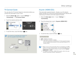 Other settings

TV Connect Guide                                                                         Anynet+ (HDMI-CEC)
You can view the TV Connect Guide for instructions before you                            This camcorder supports Anynet+. Anynet+ is an AV network
connect the camcorder to your TV set.                                                    system that lets you control all connected Samsung AV devices with
                                                                                         a Samsung TV remote control that supports Anynet+.
1   Press the Home ( ) button touch “Settings”
    “Connectivity” “TV Connect Guide”.                                                   1    Press the Home (          ) button   touch “Settings”
                                                                                              “Connectivity”.
2   Touch the desired submenu item.
                                                                                         2    Touch the desired item next to “Anynet+ (HDMI-CEC)”.
         >> TV Connect Guide                            TV Connect Guide
                                                            Composite
            HDMI                                                                                   > Connectivity
                                                                        TV
            Composite                       Camcorder                        Video                 PC Software             ON
                                                                             L
                                                                                 Audio
                                                                             R
                                                                                                   USB Connect

                                                                                                   TV Connect Guide

                                                                                                   Anynet+ (HDMI-CEC)      ON

3   To exit the menu, touch the Return (          ) tab.
                                                                                         3    To exit the menu, touch the Return (        ) tab.
      To connect to a standard and analog TV
      with the supplied Audio/Video cable.                                                   Submenu items
                                                                                          • OFF : Disables the function.
                               Regular TV
                                                                                          • ON : The Anynet+ function is enabled.
                                                                                                 When the camcorder is connected to a TV that supports Anynet+,
                                                                                                 you can operate some functions of the camcorder using the TV’s
                                                                                                 remote control.
                Camcorder

                                                                                               • When you turn on the camcorder and it is connected by an HDMI
                                                                                                 cable to a TV that supports Anynet+, the TV automatically turns on.
                                                                                                 If you do not want to use the Anynet+ function, set the “Anynet+
                                                                                                 (HDMI-CEC)” to “OFF”.
                                                                                               • For details on the Anynet+ (HDMI-CEC) function, refer to the user
                                                                                                 manual of Samsung’s Anynet+ supported TV.
                                                                                                                                                                       71
 