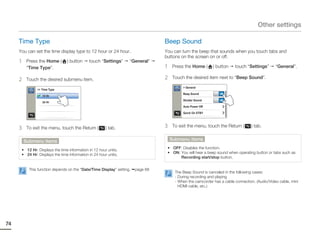 Other settings

     Time Type                                                                   Beep Sound
     You can set the time display type to 12 hour or 24 hour.                    You can turn the beep that sounds when you touch tabs and
                                                                                 buttons on the screen on or off.
     1    Press the Home (      ) button     touch “Settings”      “General”
          “Time Type”.                                                           1    Press the Home (      ) button    touch “Settings”       “General”.

     2    Touch the desired submenu item.                                        2    Touch the desired item next to “Beep Sound”.

                                                                                           > General
               >> Time Type
                                                                                           Beep Sound           ON
                  12 Hr
                                                                                           Shutter Sound        ON
                  24 Hr
                                                                                           Auto Power Off

                                                                                           Quick On STBY




     3    To exit the menu, touch the Return (        ) tab.                     3    To exit the menu, touch the Return (       ) tab.


         Submenu items                                                               Submenu items

      • 12 Hr: Displays the time information in 12 hour units.                    • OFF: Disables the function.
      • 24 Hr: Displays the time information in 24 hour units.                    • ON: You will hear a beep sound when operating button or tabs such as
                                                                                        Recording start/stop button.


           This function depends on the “Date/Time Display” setting.   page 68
                                                                                       The Beep Sound is canceled in the following cases:
                                                                                       - During recording and playing
                                                                                       - When the camcorder has a cable connection. (Audio/Video cable, mini
                                                                                         HDMI cable, etc.)




74
 