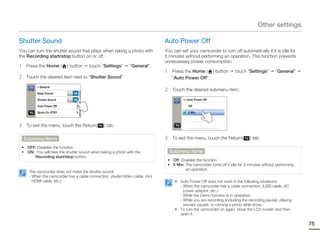 Other settings

Shutter Sound                                                                 Auto Power Off
You can turn the shutter sound that plays when taking a photo with            You can set your camcorder to turn off automatically if it is idle for
the Recording start/stop button on or off.                                    5 minutes without performing an operation. This function prevents
                                                                              unnecessary power consumption.
1    Press the Home (      ) button    touch “Settings”       “General”.
                                                                              1    Press the Home ( ) button           touch “Settings”       “General”
2    Touch the desired item next to “Shutter Sound”.                               “Auto Power Off”.

                                                                              2
          > General
                                                                                   Touch the desired submenu item.
          Beep Sound           ON

          Shutter Sound        ON                                                       >> Auto Power Off

          Auto Power Off                                                                   Off

          Quick On STBY                                                                    5 Min



3    To exit the menu, touch the Return(        ) tab.

    Submenu items                                                             3    To exit the menu, touch the Return(         ) tab.
 • OFF: Disables the function.
 • ON: You will hear the shutter sound when taking a photo with the               Submenu items
       Recording start/stop button.
                                                                               • Off: Disables the function.
                                                                               • 5 Min: The camcorder turns off if idle for 5 minutes without performing
                                                                                         an operation.
      The camcorder does not make the shutter sound:
      - When the camcorder has a cable connection. (Audio/Video cable, mini
        HDMI cable, etc.)                                                           • Auto Power Off does not work in the following situations:
                                                                                      - When the camcorder has a cable connection. (USB cable, AC
                                                                                        power adaptor, etc.)
                                                                                      - While the Demo function is in operation.
                                                                                      - While you are recording (including the recording pause), playing
                                                                                        (except pause), or running a photo slide show.
                                                                                    • To turn the camcorder on again, close the LCD screen and then
                                                                                      open it.

                                                                                                                                                           75
 
