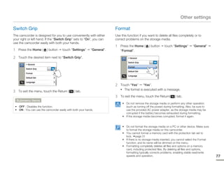 Other settings

Switch Grip                                                              Format
The camcorder is designed for you to use conveniently with either        Use this function if you want to delete all files completely or to
your right or left hand. If the “Switch Grip” sets to “On”, you can      correct problems on the storage media.
use the camcorder easily with both your hands.
                                                                         1   Press the Home (       ) button    touch “Settings”        “General”
1    Press the Home (    ) button    touch “Settings”       “General”.       “Format”.

2    Touch the desired item next to “Switch Grip”.                                > General

                                                                                  Switch Grip           ON
          > General
                                                                                  Format
          Switch Grip        ON
                                                                                  Default Set
          Format
                                                                                  Language
          Default Set

          Language
                                                                         2   Touch “Yes” “Yes”.
                                                                             • The format is executed with a message.
3    To exit the menu, touch the Return (     ) tab.
                                                                         3   To exit the menu, touch the Return(         ) tab.
    Submenu items
                                                                              • Do not remove the storage media or perform any other operation
 • OFF : Disables the function.                                                 (such as turning off the power) during formatting. Also, be sure to
 • ON : You can use the camcorder easily with both your hands.                  use the provided AC power adapter, as the storage media may be
                                                                                corrupted if the battery becomes exhausted during formatting.
                                                                              • If the storage media becomes corrupted, format it again.


                                                                              • Do not format the storage media on a PC or other device. Make sure
                                                                                to format the storage media on this camcorder.
                                                                              • You cannot format a memory card with the protection tab set to
                                                                                lock. page 31
                                                                              • If there is no storage media inserted, you cannot select the Format
                                                                                function, and its name will be dimmed on the menu.
                                                                              • Formatting completely deletes all files and options on a memory
                                                                                card, including protected files. By deleting all files and options,
                                                                                formatting typically corrects problems, enabling stable read/write
                                                                                speeds and operation.                                                 77
 
