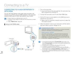 Connecting to a TV
     CONNECTING TO A HIGH DEFINITION TV                                      1   Turn on the camcorder.
     WITH HDMI                                                                   • If you do not turn on the camcorder first, the camcorder may
                                                                                   fail to recognize the connected TV.
     You can view High Definition (HD) quality videos recorded in HD
     resolution on an HDTV using an HDMI connection. This camcorder          2   Connect the camcorder to the TV with a Mini HDMI cable.
     supports HDMI output to deliver high-definition video transfer.
                                                                             3   Set the TV’s input or source selector to the HDMI input you’ve
         • Check if there is an HDMI input jack on your TV.                      attached the camcorder to.
         • Use the AC power adaptor to power the camcorder when you attach
           it to a TV.                                                           • Refer to the TV’s instruction manual to see how to select the
         • Select “HDMI TV Out”. page 69                                              TV’s input or source.

      Using a mini HDMI cable                                                4   Select the playback mode on your camcorder, and then start to
                                                                                 play back videos or photos. pages 42~46
                                                       HDTV

                                                                                      Understanding the HDMI
                                                                                      HDMI (High Definition Multimedia Interface) is a compact audio/video
                                                                                      interface for transmitting uncompressed digital data.

                                                                                      What is Anynet+ function?
                                                                                      The Anynet+ function lets you control all devices that support the
                                                                                      Anynet + function with the same remote. You can use the Anynet
                                                                                      + function on the camcorder if the camcorder is connected with an
                                                                                      HDMI cable to an Anynet+ supported TV. For more information, refer
                                                                                      to the Anynet+ supported TV’s user manual.
              Camcorder

                                                                                  •    This camcorder is provided with the “TV Connect Guide” menu function. If you
                                                                                       try to connect the camcorder to a TV and don’t have your user’s manual, you can
                                                                                       use the “TV Connect Guide” menu function to view connection instructions on the
                                                                                       camcorder’s screen. page 71
                                                                                  •    You can use only a C to A type Mini HDMI cable with this camcorder.
                                                    Signal flow                   •    The HDMI jack on the camcorder is for output only.
                                                                                  •    If an Anynet+ supported TV is connected to the camcorder by an HDMI cable,
                                                                                       turning on the camcorder may turn the TV’s power on. (an Anynet+ function) If you
                                                                                       don’t want this to occur, set “Anynet+ (HDMI-CEC)” to “OFF”. page 71
                                                  Mini HDMI Cable                 •    Use only HDMI 1.3 cable when connecting to the HDMI jack of this camcorder. If
                                                                                       the camcorder is connected with HDMI cables that are not version 1.3, the screen
                                                                                       display may not work.
80
 