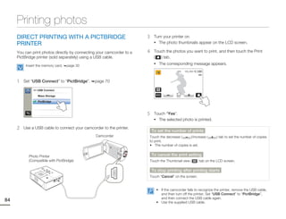 Printing photos
     DIRECT PRINTING WITH A PICTBRIDGE                                 3    Turn your printer on.
     PRINTER                                                                • The photo thumbnails appear on the LCD screen.

     You can print photos directly by connecting your camcorder to a   4    Touch the photos you want to print, and then touch the Print
     PictBridge printer (sold separately) using a USB cable.                (  ) tab.
                                                                            • The corresponding message appears.
          Insert the memory card.   page 30
                                                                                          1/12   100_0001




     1   Set “USB Connect” to “PictBridge”.    page 70

              >> USB Connect

                 Mass Storage

                 PictBridge



                                                                       5    Touch “Yes”.
                                                                            • The selected photo is printed.

     2   Use a USB cable to connect your camcorder to the printer.
                                                                           To set the number of prints
                                                Camcorder              Touch the decrease (     )/increase (            ) tab to set the number of copies
                                                                       to print.
                                                                       • The number of copies is set.


           Photo Printer                                                   To cancel the print setting
           (Compatible with PictBridge)                                Touch the Thumbnail view (           ) tab on the LCD screen.

                                                                           To stop printing after printing starts
                                                                       Touch “Cancel” on the screen.


                                                                             • If the camcorder fails to recognize the printer, remove the USB cable,
                                                                               and then turn off the printer. Set “USB Connect” to “PictBridge”,
                                                                               and then connect the USB cable again.
84                                                                           • Use the supplied USB cable.
 