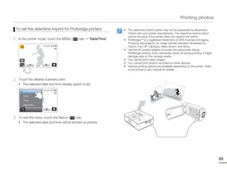 Printing photos

    To set the date/time imprint for Pictbridge printers             • The date/time imprint option may not be supported by all printers.
                                                                       Check with your printer manufacturer. The date/time imprint option
                                                                       cannot be setup if the printer does not support the option.
1    In the printer mode, touch the MENU (    ) tab   “Date/Time”.   • PictBridge™ is a registered trademark of CIPA (Camera & Imaging
                                                                       Products Association), an image transfer standard developed by
                    1/12   100_0001
                                                                       Canon, Fuji, HP, Olympus, Seiko Epson, and Sony.
                                                                     • Use the AC power adaptor to power the camcorder during
                                                                       PictBridge printing. If the camcorder shuts off during printing, it might
                                                                       damage data on the storage media.
                                                                     • You cannot print video images.
                                                                     • You cannot print photos recorded on other devices.
                                                                     • Various printing options are available depending on the printer. Refer
                                                                       to the printer’s user manual for details.


2    Touch the desired submenu item.
     • The selected date and time display option is set.

                    1/10   100_0001
        Off
                                                                                                                    JAN
        Date                                                                                                    0
                                                                                                                       /01/2
                                                                                                                            011
                                                                                                            12:0                  12:0
                                                                                                      011                             0AM
                                                                                                   1/2
        Time                                                                                  JA
                                                                                                N/0



        Date/Time




3    To exit the menu, touch the Return (   ) tab.
     • The selected date and time will be printed on photos.




                                                                                                                                                              85
 
